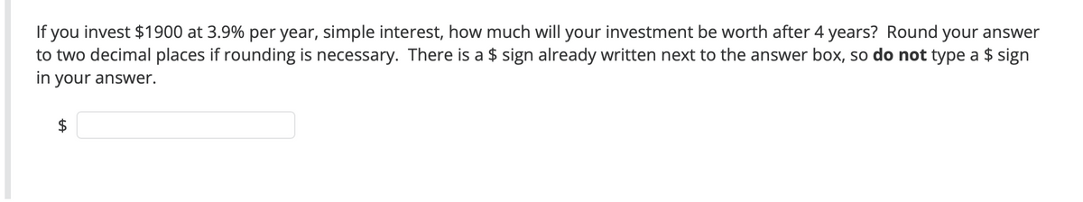 If you invest $1900 at 3.9% per year, simple interest, how much will your investment be worth after 4 years? Round your answer
to two decimal places if rounding is necessary. There is a $ sign already written next to the answer box, so do not type a $ sign
in your answer.