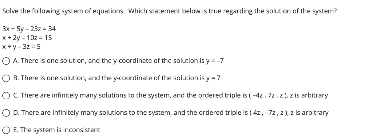 Solve the following system of equations. Which statement below is true regarding the solution of the system?
3x + 5y - 23z = 34
x + 2y - 10z = 15
x + y - 3z = 5
O A. There is one solution, and the y-coordinate of the solution is y = -7
B. There is one solution, and the y-coordinate of the solution is y = 7
O C. There are infinitely many solutions to the system, and the ordered triple is (-4z, 7z, z), z is arbitrary
O D. There are infinitely many solutions to the system, and the ordered triple is (4z, -7z, z), z is arbitrary
O E. The system is inconsistent