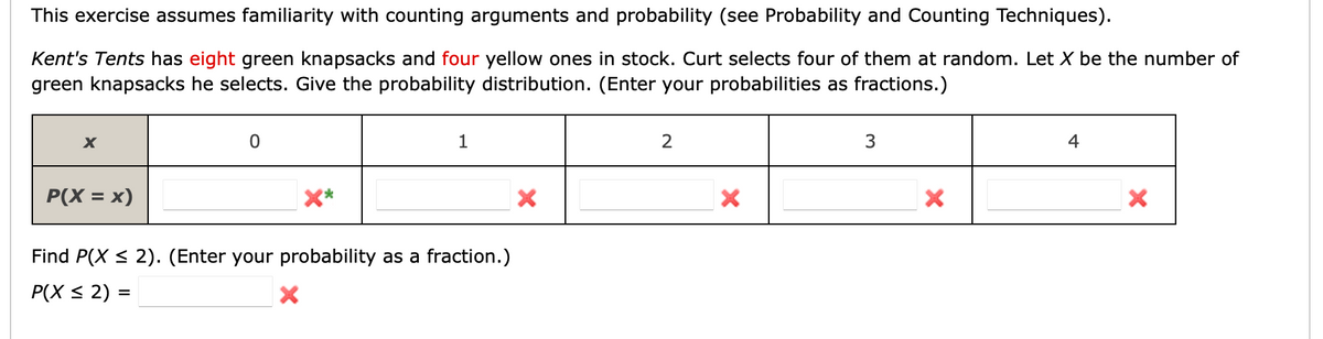 This exercise assumes familiarity with counting arguments and probability (see Probability and Counting Techniques).
Kent's Tents has eight green knapsacks and four yellow ones in stock. Curt selects four of them at random. Let X be the number of
green knapsacks he selects. Give the probability distribution. (Enter your probabilities as fractions.)
X
0
1
2
3
4
P(X = x)
X
X
X
X
Find P(X ≤ 2). (Enter your probability as a fraction.)
P(X ≤ 2) =