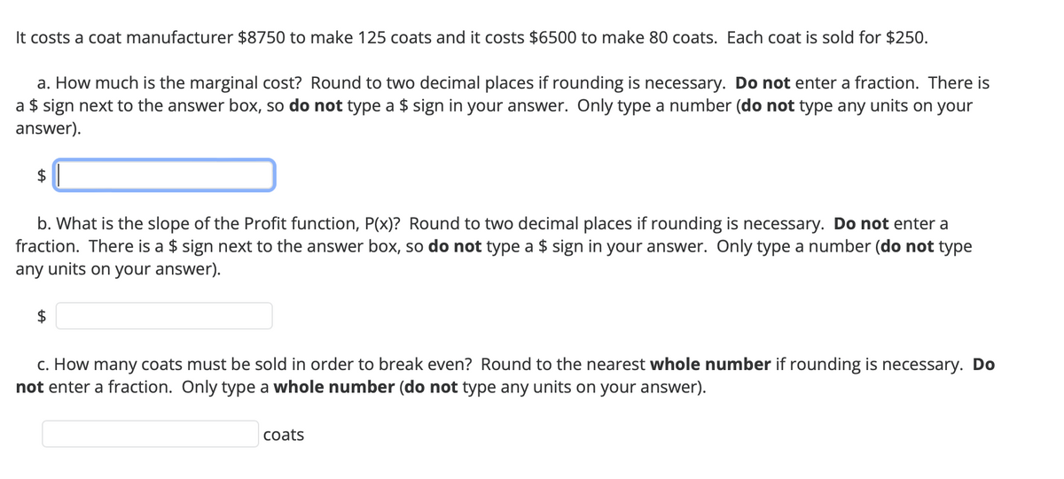 It costs a coat manufacturer $8750 to make 125 coats and it costs $6500 to make 80 coats. Each coat is sold for $250.
a. How much is the marginal cost? Round to two decimal places if rounding is necessary. Do not enter a fraction. There is
a $ sign next to the answer box, so do not type a $ sign in your answer. Only type a number (do not type any units on your
answer).
$
b. What is the slope of the Profit function, P(x)? Round to two decimal places if rounding is necessary. Do not enter a
fraction. There is a $ sign next to the answer box, so do not type a $ sign in your answer. Only type a number (do not type
any units on your answer).
$
c. How many coats must be sold in order to break even? Round to the nearest whole number if rounding is necessary. Do
not enter a fraction. Only type a whole number (do not type any units on your answer).
coats
