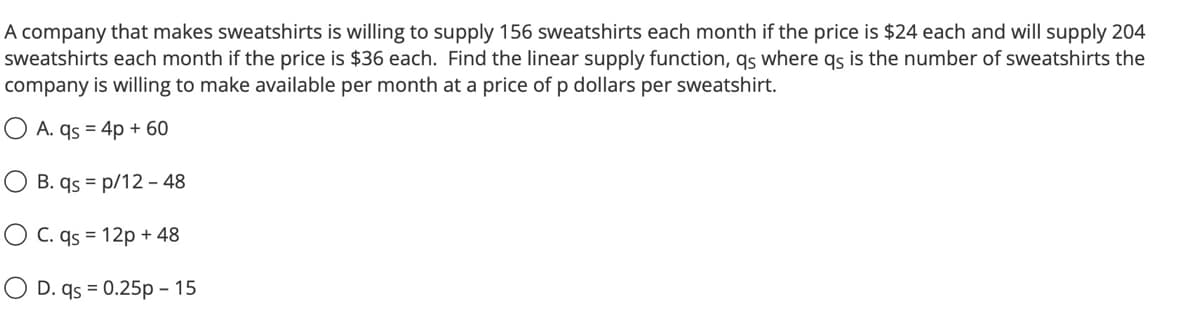 A company that makes sweatshirts is willing to supply 156 sweatshirts each month if the price is $24 each and will supply 204
sweatshirts each month if the price is $36 each. Find the linear supply function, qs where qs is the number of sweatshirts the
company is willing to make available per month at a price of p dollars per sweatshirt.
A. qs = 4p + 60
B. qs p/12 - 48
O C. qs = 12p + 48
D. qs = 0.25p - 15