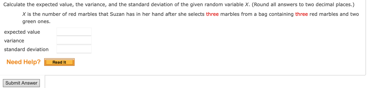 Calculate the expected value, the variance, and the standard deviation of the given random variable X. (Round all answers to two decimal places.)
X is the number of red marbles that Suzan has in her hand after she selects three marbles from a bag containing three red marbles and two
green ones.
expected value
variance
standard deviation
Need Help?
Submit Answer
Read It