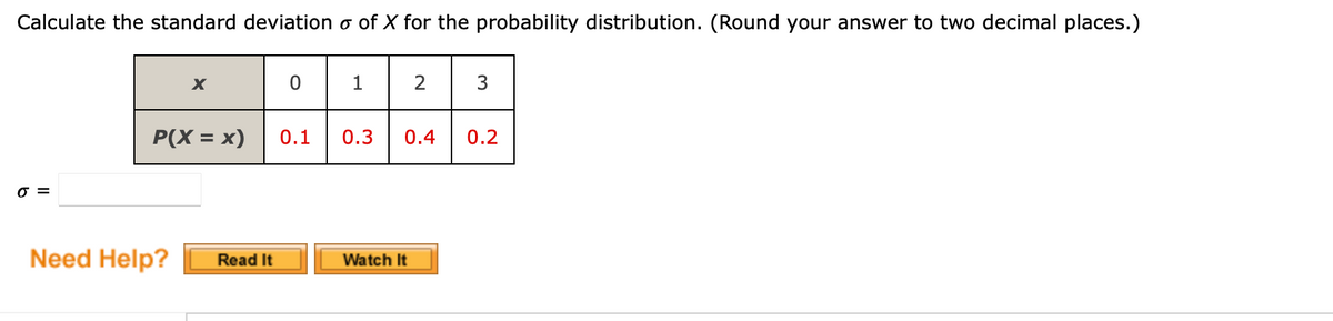 Calculate the standard deviation o of X for the probability distribution. (Round your answer to two decimal places.)
X
0
1
2
3
P(X = x)
0.1
0.3 0.4
0.2
Watch It
0 =
Need Help?
Read It