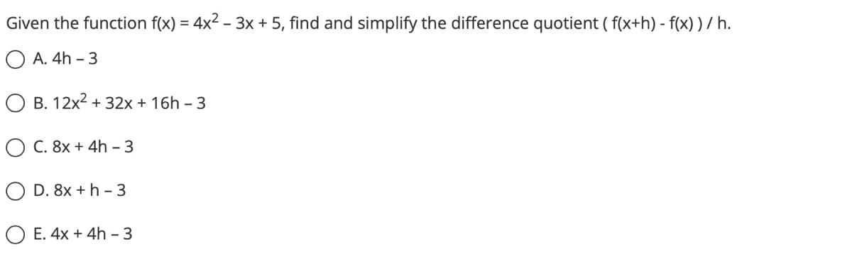 Given the function f(x) = 4x² – 3x + 5, find and simplify the difference quotient ( f(x+h)-f(x) ) /h.
OA. 4h - 3
O B. 12x² + 32x + 16h - 3
C. 8x + 4h - 3
OD. 8x + h-3
OE. 4x + 4h - 3