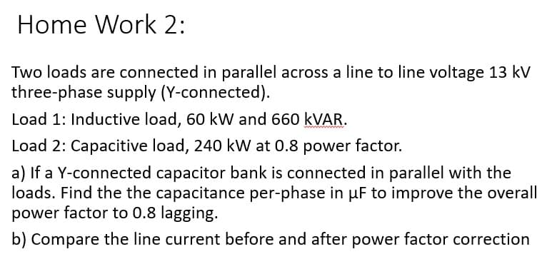 Home Work 2:
Two loads are connected in parallel across a line to line voltage 13 kV
three-phase supply (Y-connected).
Load 1: Inductive load, 60 kW and 660 KVAR.
Load 2: Capacitive load, 240 kW at 0.8 power factor.
a) If a Y-connected capacitor bank is connected in parallel with the
loads. Find the the capacitance per-phase in µF to improve the overall
power factor to 0.8 lagging.
b) Compare the line current before and after power factor correction
