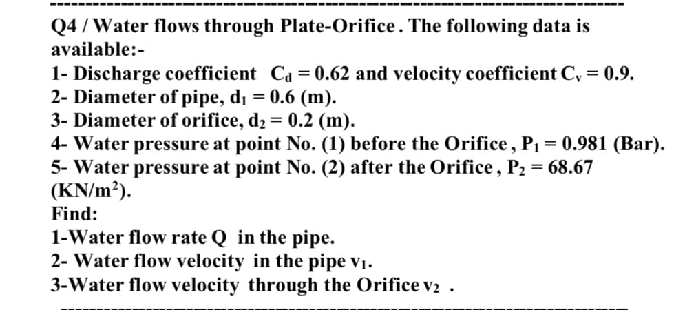 Q4 / Water flows through Plate-Orifice . The following data is
available:-
1- Discharge coefficient Ca = 0.62 and velocity coefficient C, = 0.9.
2- Diameter of pipe, di = 0.6 (m).
3- Diameter of orifice, d2 = 0.2 (m).
4- Water pressure at point No. (1) before the Orifice, P1 = 0.981 (Bar).
5- Water pressure at point No. (2) after the Orifice, P2 = 68.67
(KN/m²).
Find:
1-Water flow rate Q in the pipe.
2- Water flow velocity in the pipe v1.
3-Water flow velocity through the Orifice v2 .
