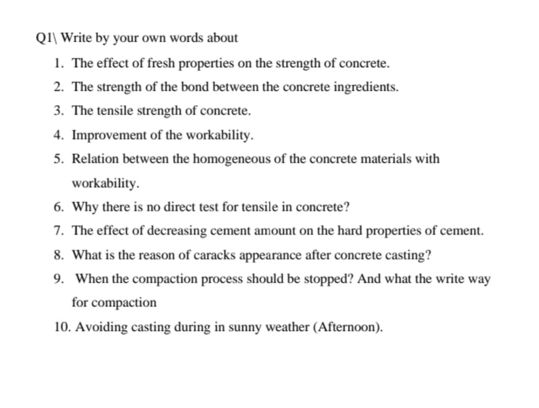 QI\ Write by your own words about
1. The effect of fresh properties on the strength of concrete.
2. The strength of the bond between the concrete ingredients.
3. The tensile strength of concrete.
4. Improvement of the workability.
5. Relation between the homogeneous of the concrete materials with
workability.
6. Why there is no direct test for tensile in concrete?
7. The effect of decreasing cement amount on the hard properties of cement.
8. What is the reason of caracks appearance after concrete casting?
9. When the compaction process should be stopped? And what the write way
for compaction
10. Avoiding casting during in sunny weather (Afternoon).
