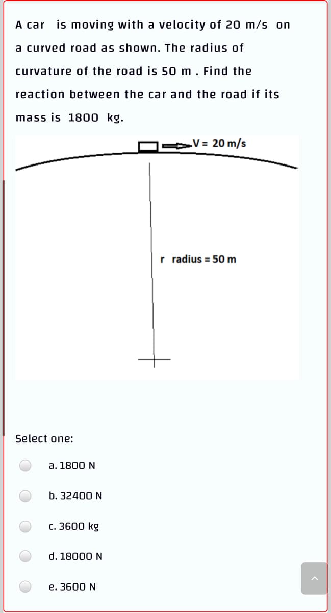 A car is moving with a velocity of 20 m/s on
a curved road as shown. The radius of
curvature of the road is 50 m . Find the
reaction between the car and the road if its
mass is 1800 kg.
V = 20 m/s
r radius = 50 m
Select one:
a. 1800 N
b. 32400 N
с. 3600 kg
d. 18000 N
e. 3600 N
