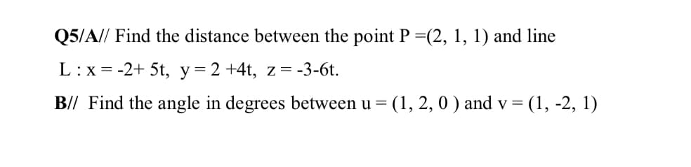 Q5/A// Find the distance between the point P =(2, 1, 1) and line
L:x =
-2+ 5t, y= 2 +4t, z=-3-6t.
B// Find the angle in degrees between u =
(1, 2, 0 ) and v =
= (1, -2, 1)
