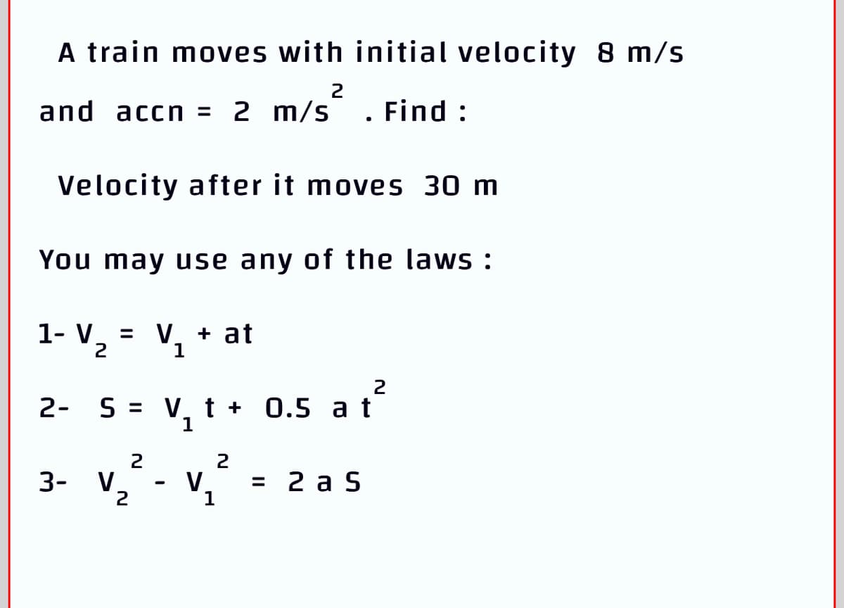 A train moves with initial velocity 8 m/s
2
and accn = 2 m/s
. Find :
Velocity after it moves 30 m
You may use any of the laws :
1- V 2
V. + at
2
2- S = V, t + 0.5 a t
%3D
1
2
2
3-
V.
V.
= 2 a S
