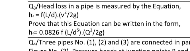 Q3/Head loss in a pipe is measured by the Equation,
h; = f(L/d).(v/2g)
Prove that this Equation can be written in the form,
h;= 0.0826 f (L/d³).(Q?/2g)
Q4/Three pipes No. (1), (2) and (3) are connected in par
%D
Ciquro No
12) DsecSure headc at iuınstic
point c D and
