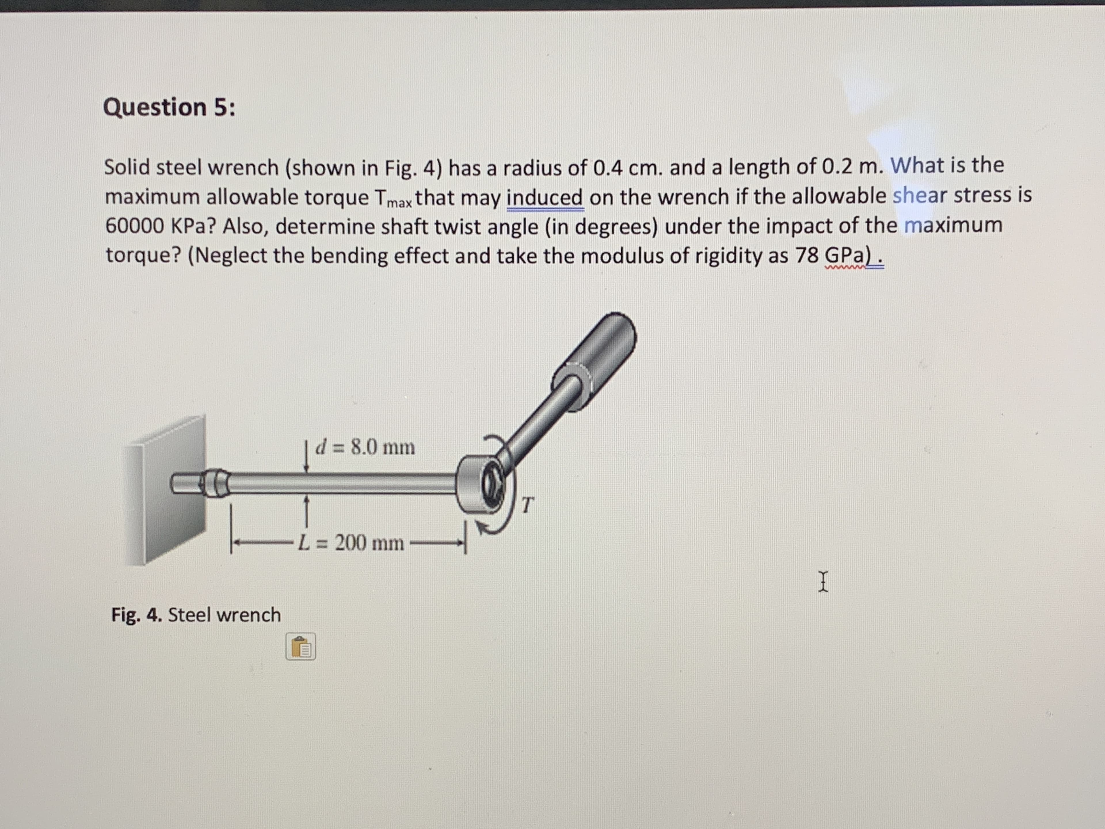 Solid steel wrench (shown in Fig. 4) has a radius of 0.4 cm. and a length of 0.2 m. What is the
maximum allowable torque Tmax that may induced on the wrench if the allowable shear stress is
60000 KPa? Also, determine shaft twist angle (in degrees) under the impact of the maximum
torque? (Neglect the bending effect and take the modulus of rigidity as 78 GPa) .
