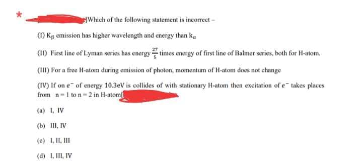 Which of the following statement is incorreet-
(1) Kg emission has higher wavelength and energy than ka
(I) First line of Lyman series has energy times energy of first line of Balmer series, both for H-atom.
(III) For a free H-atom during emission of photon, momentum of H-atom does not change
(IV) If on e of energy 10.3eV is collides of with stationary H-atom then excitation of e takes places
from n 1 to n 2 in H-atom
(a) I, IV
(b) III, IV
(c) 1, II, II
(d) 1, III, IV
