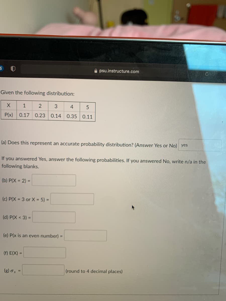 A psu.instructure.com
Given the following distribution:
1
2
3
4
P(x)
0.17 0.23
0.14 0.35 0.11
(a) Does this represent an accurate probability distribution? (Answer Yes or No) yes
If you answered Yes, answer the following probabilities. If you answered No, write n/a in the
following blanks.
(b) P(X = 2) =
(c) P(X = 3 or X = 5) =
(d) P(X < 3) =
(e) P(x is an even number) =
(f) E(X) =
(g) ơx =
(round to 4 decimal places)
