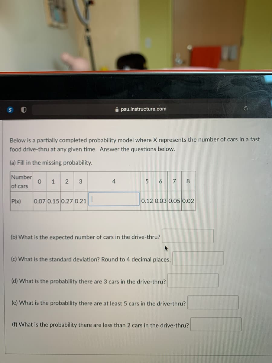 A psu.instructure.com
Below is a partially completed probability mod
food drive-thru at any given time. Answer the questions below.
where X represents the number of cars in a fast
(a) Fill in the missing probability.
Number
0 1 2 3
4
8.
of cars
P(x)
0.07 0.15 0.27 0.21
0.12 0.03 0.05 0.02
(b) What is the expected number of cars in the drive-thru?
(c) What is the standard deviation? Round to 4 decimal places.
(d) What is the probability there are 3 cars in the drive-thru?
(e) What is the probability there are at least 5 cars in the drive-thru?
(f) What is the probability there are less than 2 cars in the drive-thru?
6
