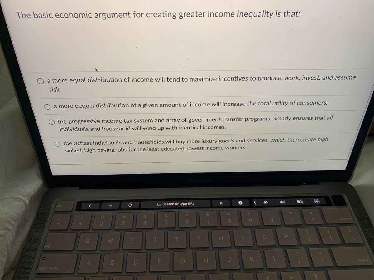 The basic economic argument for creating greater income inequality is that:
O a more equal distribution of income will tend to maximize incentives to produce, work, invest, and assume
risk.
a more uequal distribution of a given amount of income will increase the total utility of consumers.
O the progressive income tax system and array of government transfer programs already ensures that all
individuals and household will wind up with identical incomes.
O the richest individuals and households will buy more luxury goods and services, which then create high
skilled, high paying jobs for the least educated, lowest income workers.
G Search or type URL
&
%23
24
delete
11
2
4.
5
6
9.
Q
tab
G
K
return
caps lock
