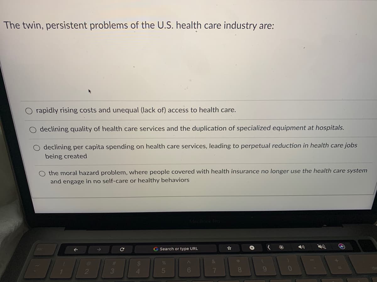 The twin, persistent problems of the U.S. health care industry are:
rapidly rising costs and unequal (lack of) access to health care.
declining quality of health care services and the duplication of specialized equipment at hospitals.
O declining per capita spending on health care services, leading to perpetual reduction
being created
health care jobs
O the moral hazard problem, where people covered with health insurance no longer use the health care system
and engage in no self-care or healthy behaviors
MacBod
G Search or type URL
く
&
*
%23
%24
2
4.
5
7
8.
9.
