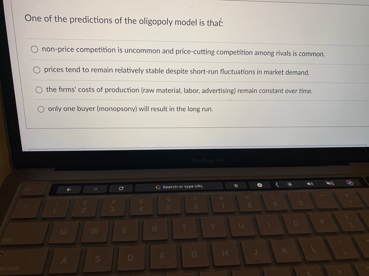 One of the predictions of the oligopoly model is that:
non-price competition is uncommon and price-cutting competition among rivals is common.
prices tend to remain relatively stable despite short-run fluctuations in market demand.
the firms' costs of production (raw material, labor, advertising) remain constant over time.
only one buyer (monopsony) will result in the long run.
MacBook Pro
G Search or type URL
*
23
3
41
5
6
7
8.
Y
U
W
E
tab
G
s lock
