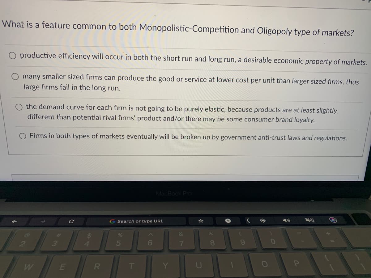 What is a feature common to both Monopolistic-Competition and Oligopoly type of markets?
productive efficiency will occur in both the short run and long run, a desirable economic property of markets.
many smaller sized fırms can produce the good or service at lower cost per unit than larger sized firms, thus
large firms fail in the long run.
the demand curve for each fırm is not going to be purely elastic, because products are at least slightly
different than potential rival fırms' product and/or there may be some consumer brand loyalty.
Firms in both types of markets eventually will be broken up by government anti-trust laws and regulations.
MacBook Pro
G Search or type URL
+,
%23
&
*
3
5
8.
9.
W
E
01
