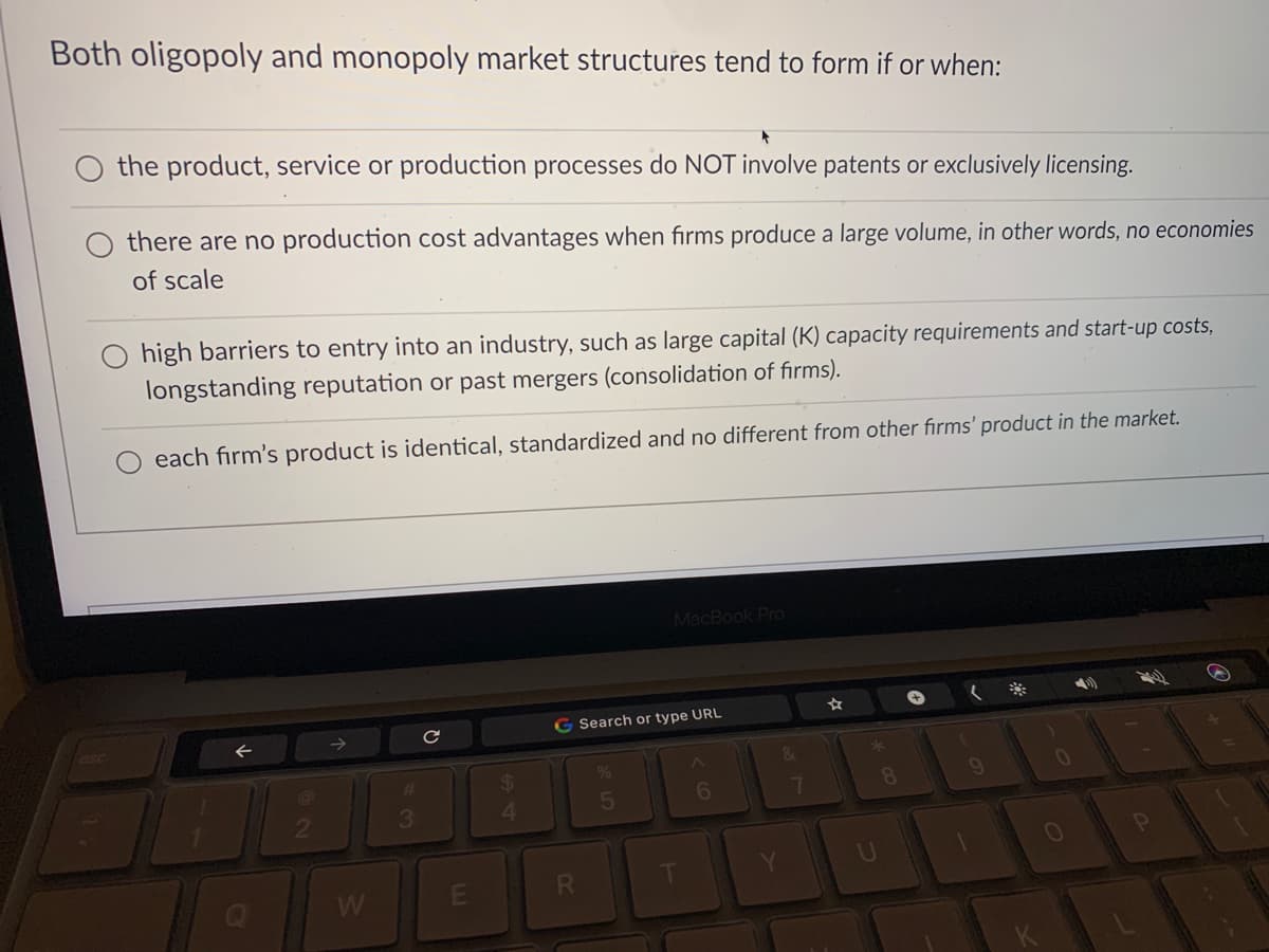 Both oligopoly and monopoly market structures tend to form if or when:
the product, service or production processes do NOT involve patents or exclusively licensing.
there are no production cost advantages when firms produce a large volume, in other words, no economies
of scale
high barriers to entry into an industry, such as large capital (K) capacity requirements and start-up costs,
longstanding reputation or past mergers (consolidation of firms).
each firm's product is identical, standardized and no different from other firms' product in the market.
MacBook Pro
G Search or type URL
%24
4
%23
6
3.
