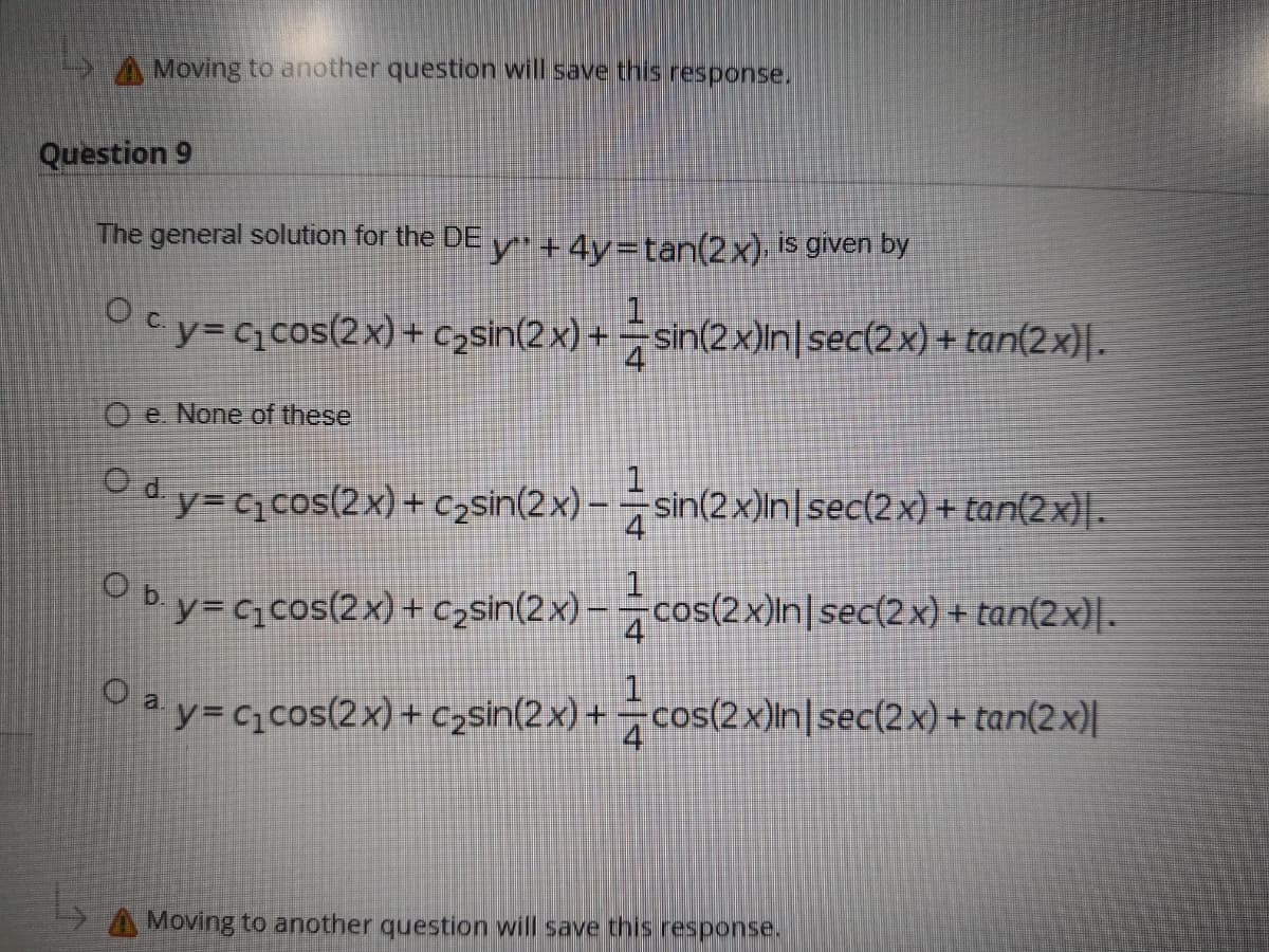 A Moving to another question will save this response.
Question 9
The general solution for the DE y + 4y=tan(2x) is given by
Ocy=ccos(2x)+ c,sin(2x) + =sin(2x)In|sec(2x) + tan(2x)|.
O e. None of these
dy= ccos(2x) + czsin(2x) – = sin(2x)In|sec(2x) + tan(2 x}| .
4
by= cqcos(2x) + czsin(2x) – cos(2x)In|sec(2x) + tan(2x)|.
Ma y= c,cos(2x) + czsin(2x) + ÷cos(2×)ln|sec(2x) + tan(2x)|
Moving to another question will save this response.
