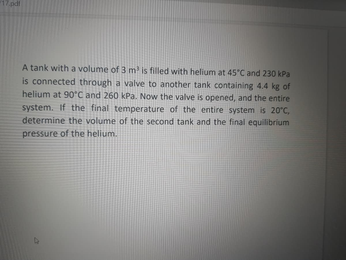 17.pdf
A tank with a volume of 3 m³ is filled with helium at 45°C and 230 kPa
is connected through a valve to anothen tank containing 4.4 kg of
helium at 90°C and 260 kPa. Now the valve is opened, and the entire
system. If the final temperature of the entire system is 20°C,
determine the volume of the second tank and the final equilibrium
pressure of the helium.
