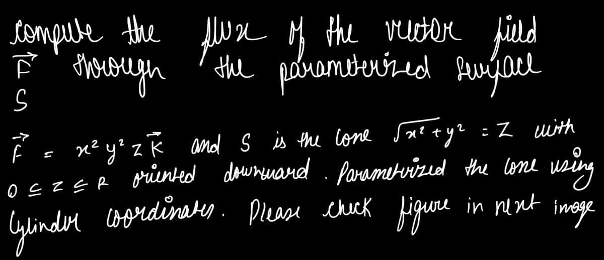 tompule the Alwse M the veter field
ghorough
the pebrambeníred furýol
miterired fevijae
Ē = xe yo z Ř and s is the cone Saetye =Z with
yz =Z uith
2
y? zK and S is the cone
OEZER griented downenard . using
Parametvized the lone
Glinder coordinates
oordinaty. Please check figuere in nent
imoge
