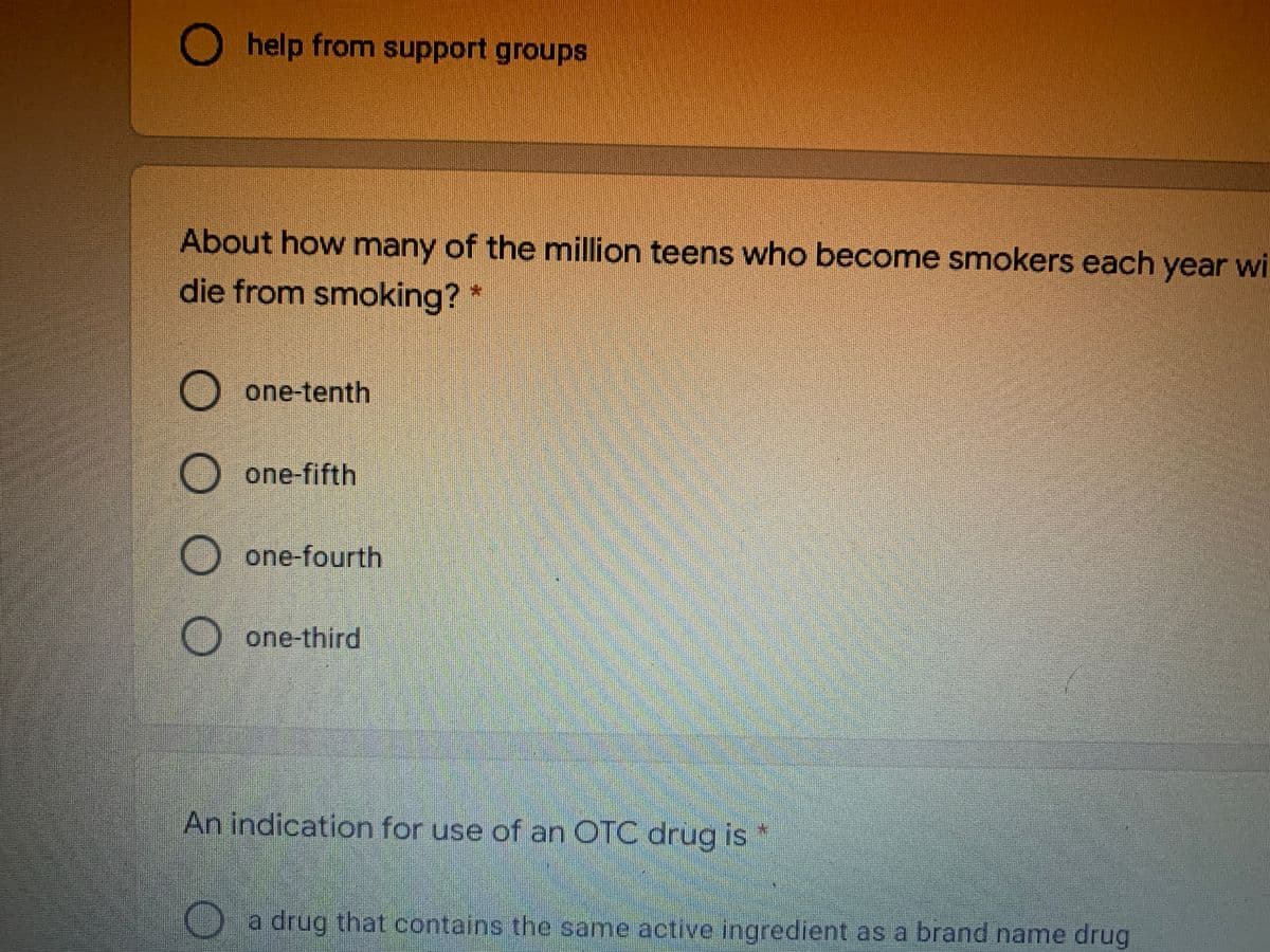 0O
O help from support groups
About how many of the million teens who become smokers each year wi
die from smoking?
O one-tenth
one-fifth
one-fourth
O one-third
An indication for use of an OTC drug is
) a drug that contains the same active ingredient as a brand name drug
