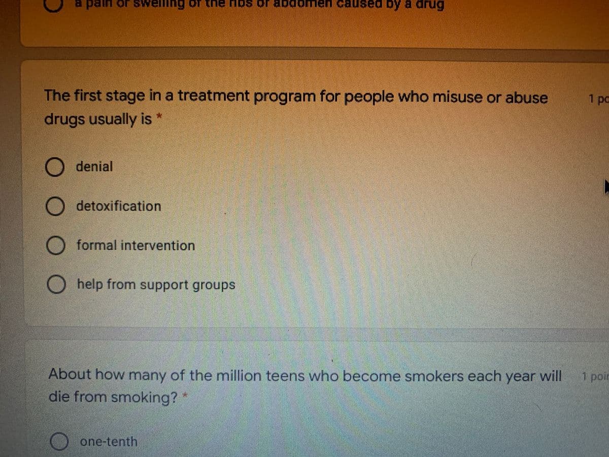 a pain or sV
TODge Jo squ au
caust
used by a drug
The first stage in a treatment program for people who misuse or abuse
1pa
drugs usually is *
denial
O detoxification
O formal intervention
O help from support groups
About how many of the million teens who become smokers each year will
1 poir
die from smoking?"
one-tenth
