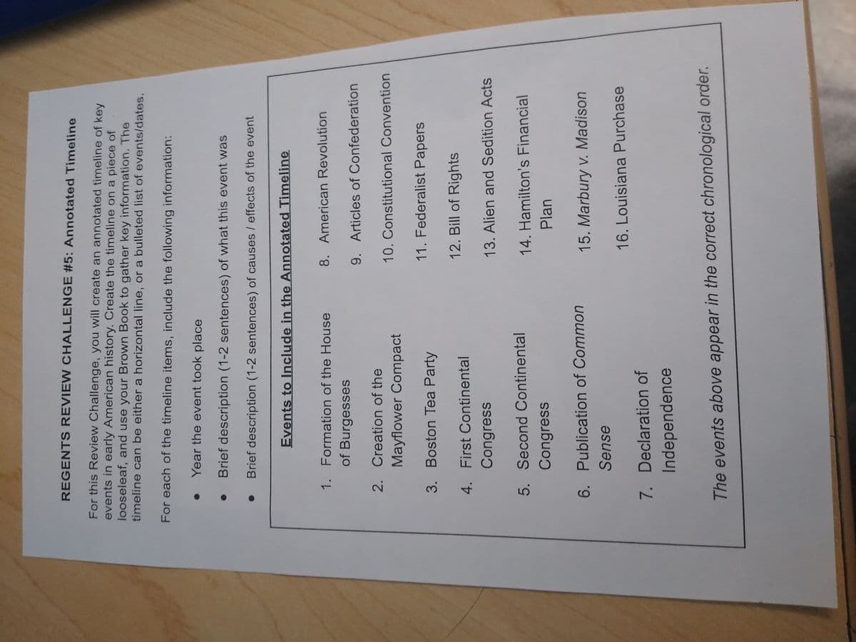 REGENTS REVIEW CHALLENGE #5: Annotated Timeline
For this Review Challenge, you will create an annotated timeline of key
events in early American history. Create the timeline on a piece of
looseleaf, and use your Brown Book to gather key information. The
timeline can be either a horizontal line, or a bulleted list of events/dates.
For each of the timeline items, include the following information:
Year the event took place
Brief description (1-2 sentences) of what this event was
Brief description (1-2 sentences) of causes / effects of the event
Events to Include in the Annotated Timeline
1. Formation of the House
of Burgesses
2. Creation of the
3.
4.
Mayflower Compact
Boston Tea Party
First Continental
Congress
5. Second Continental
Congress
6. Publication of Common
Sense
7. Declaration of
Independence
8. American Revolution
9. Articles of Confederation
10. Constitutional Convention
11. Federalist Papers
12. Bill of Rights
13. Alien and Sedition Acts
14. Hamilton's Financial
Plan
15. Marbury v. Madison
16. Louisiana Purchase
The events above appear in the correct chronological order.