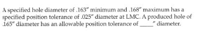 A specified hole diameter of .163" minimum and .168" maximum has a
specified position tolerance of .025" diameter at LMC. A produced hole of
165" diameter has an allowable position tolerance of diameter.