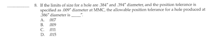 8. If the limits of size for a hole are .384" and .394" diameter, and the position tolerance is
specified as .009" diameter at MMC, the allowable position tolerance for a hole produced at
386" diameter is________"
A. .007
B. .009
C. .011
D.
.015