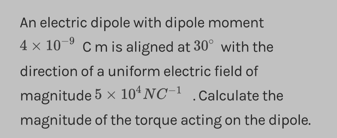 An electric dipole with dipole moment
4 × 10-⁹ C m is aligned at 30° with the
direction of a uniform electric field of
magnitude 5 × 104 NC-1 .Calculate the
magnitude of the torque acting on the dipole.