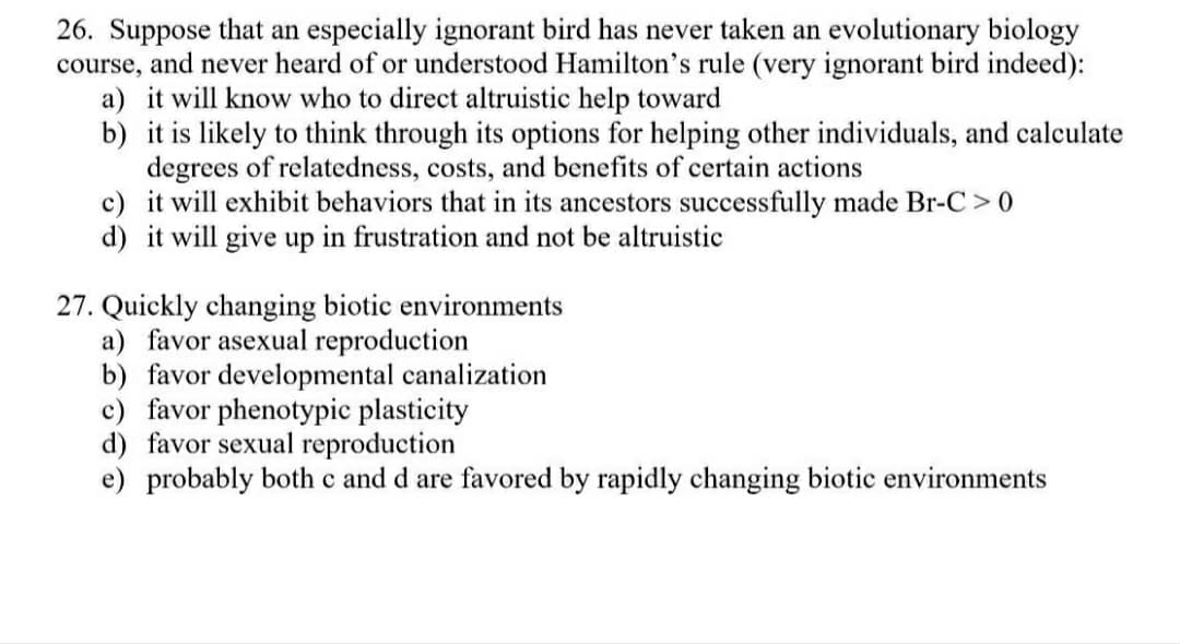 26. Suppose that an especially ignorant bird has never taken an evolutionary biology
course, and never heard of or understood Hamilton's rule (very ignorant bird indeed):
a) it will know who to direct altruistic help toward
b) it is likely to think through its options for helping other individuals, and calculate
degrees of relatedness, costs, and benefits of certain actions
c) it will exhibit behaviors that in its ancestors successfully made Br-C >0
d) it will give up in frustration and not be altruistic
27. Quickly changing biotic environments
a) favor asexual reproduction
b) favor developmental canalization
c) favor phenotypic plasticity
d) favor sexual reproduction
e) probably both c and d are favored by rapidly changing biotic environments
