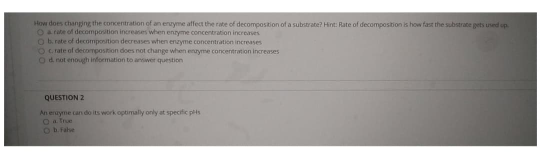 How does changing the concentration of an enzyme affect the rate of decomposition of a substrate? Hint: Rate of decomposition is how fast the substrate gets used up.
O a. rate of decomposition increases when enzyme concentration increases
O b. rate of decomposition decreases when enzyme concentration increases
O c. rate of decomposition does not change when enzyme concentration increases
O d. not enough information to answer question
QUESTION 2
An enzyme can do its work optimally only at specific pHs
O a. True
O b. False
