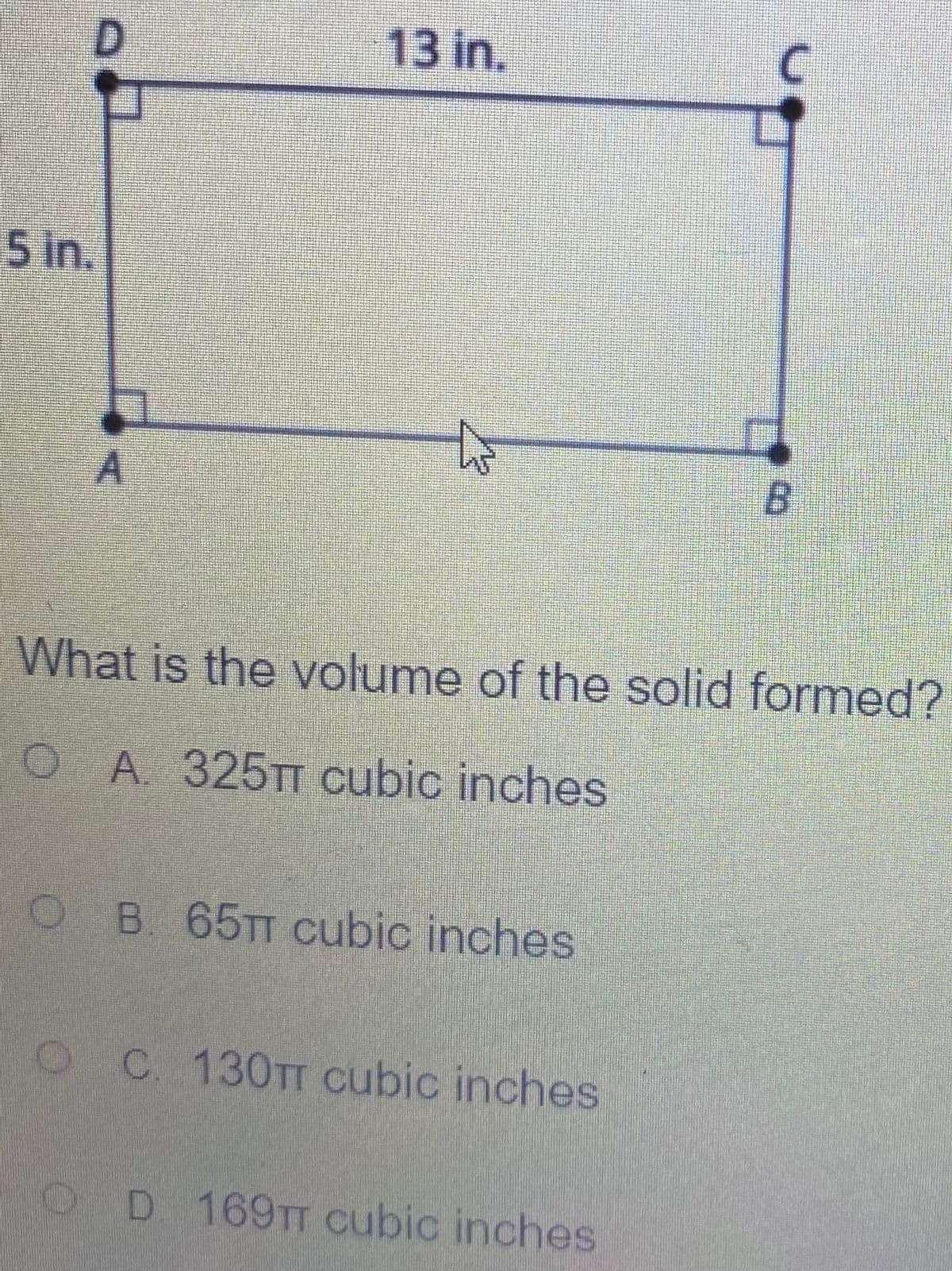 13 in.
5 in.
What is the volume of the solid formed?
O A. 325TT cubic inches
O B. 65TT cubic inches
OC 130TT cubic inches
OD 169TT cubic inches
D.
