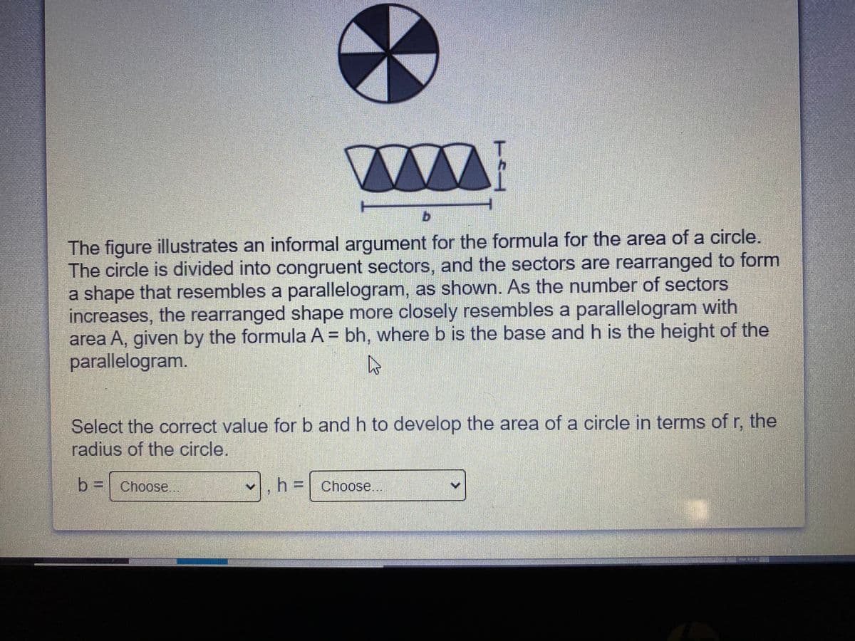 T.
b.
The figure illustrates an informal argument for the formula for the area of a circle.
The circle is divided into congruent sectors, and the sectors are rearranged to form
a shape that resembles a parallelogram, as shown. As the number of sectors
increases, the rearranged shape more closely resembles a parallelogram with
area A, given by the formula A = bh, where b is the base and h is the height of the
parallelogram.
Select the correct value for b and h to develop the area of a circle in terms of r, the
radius of the circle.
b3| Choose..
.h%3D| Choose.

