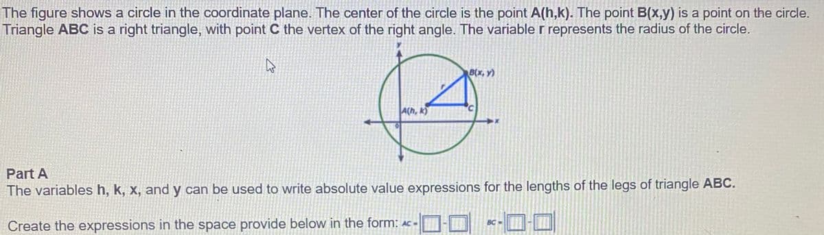 The figure shows a circle in the coordinate plane. The center of the circle is the point A(h,k). The point B(x,y) is a point on the circle.
Triangle ABC is a right triangle, with point C the vertex of the right angle. The variable r represents the radius of the circle.
B(x, y)
A(h, k)
Part A
The variables h, k, x, and y can be used to write absolute value expressions for the lengths of the legs of triangle ABC.
BC
Create the expressions in the space provide below in the form: AC -
