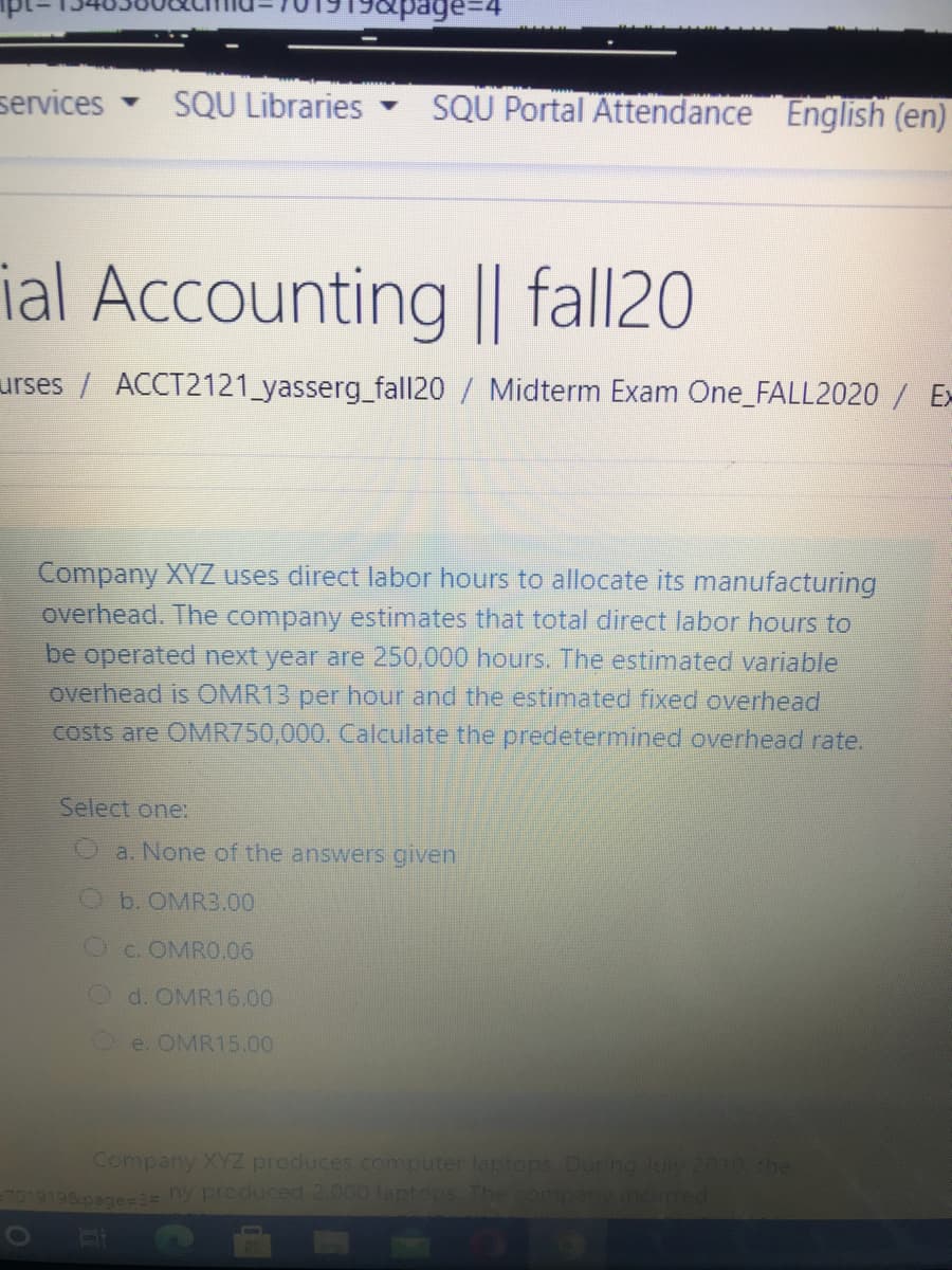 services
SQU Libraries
SQU Portal Attendance English (en)
ial Accounting || fall20
urses / ACCT2121_yasserg_fal|20 / Midterm Exam One_FALL2020 / Ex
Company XYZ uses direct labor hours to allocate its manufacturing
overhead. The company estimates that total direct labor hours to
be operated next year are 250,000 hours. The estimated variable
overhead is OMR13 per hour and the estimated fixed overhead
costs are OMR750,000. Calculate the predetermined overhead rate.
Select one:
Oa. None of the answers given
b. OMR3.00
Oc. OMRO.06
O d. OMR16.00
Oe. OMR15.00
Company XYZ produces computer laptops. During luly 2019 the
7019198page=2= ny produced 2.000 leptops The company ncurred

