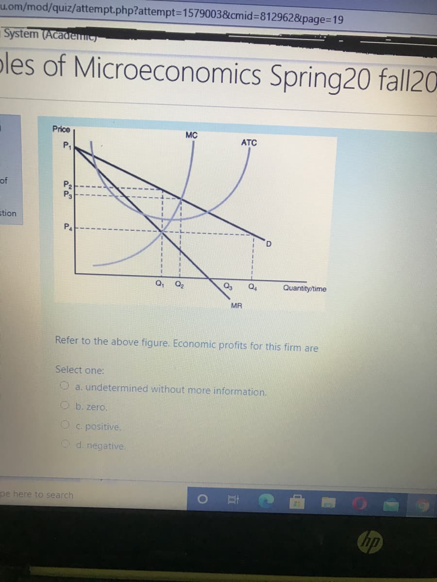 u.om/mod/quiz/attempt.php?attempt3D1579003&cmid%=812962&page%3D19
System (Academit
oles of Microeconomics Spring20 fall20
Price
MC
ATC
of
P2
P3
stion
Q,
Q2
Q3
Quantity/time
MR
Refer to the above figure. Economic profits for this firm are
Select one:
O a. undetermined without more information.
O b. zero.
C. positive.
O d. negative.
pe here to search
hp
