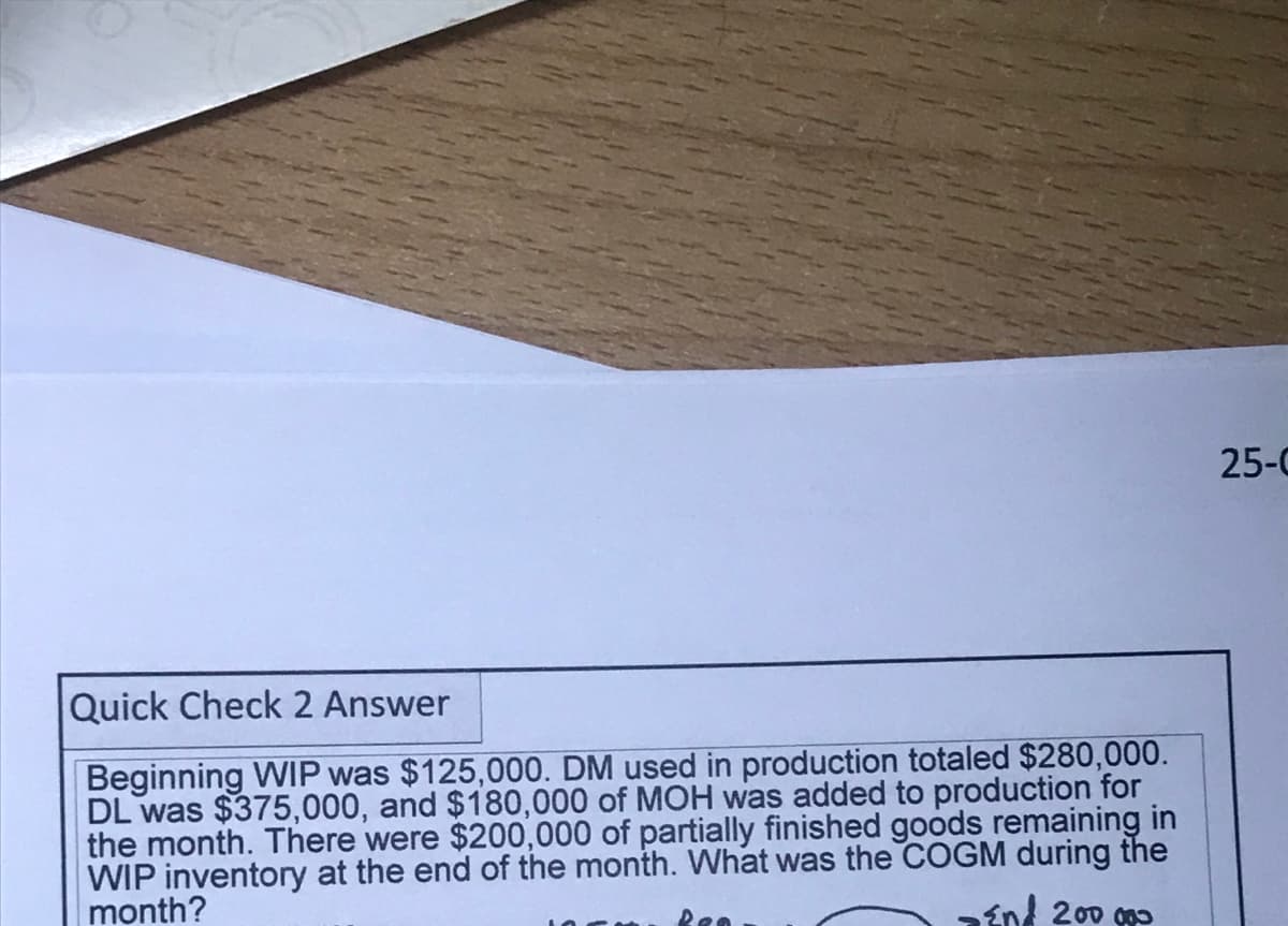 25-0
Quick Check 2 Answer
Beginning WIP was $125,000. DM used in production totaled $280,000.
DL was $375,000, and $180,000 of MOH was added to production for
the month. There were $200,000 of partially finished goods remaining in
WIP inventory at the end of the month. What was the COGM during the
month?
aén 200 go
