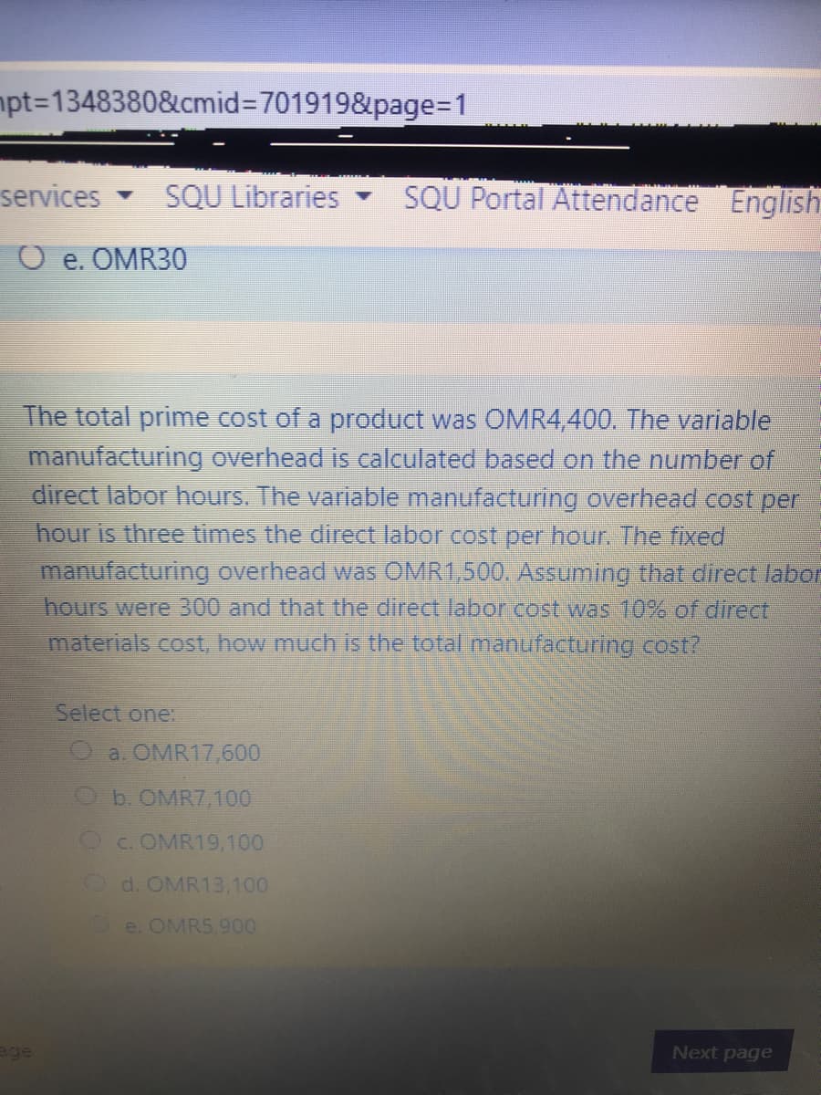 mpt%3D1348380&cmid%3D701919&page=D1
services
SQU Libraries
SQU Portal Attendance English
O e. OMR30
The total prime cost of a product was OMR4,400. The variable
manufacturing overhead is calculated based on the number of
direct labor hours. The variable manufacturing overhead cost per
hour is three times the direct labor cost per hour. The fixed
manufacturing overhead was OMR1,500, Assuming that direct labo
hours were 300 and that the direct labor.cost was 10% of direct
materials cost, how much is the total manufacturing cost?
Select one:
a. OMR17,600
Ob. OMR7,100
Oc.OMR19,100
Od. OMR13,100
e. OMRS.900
age
Next page
