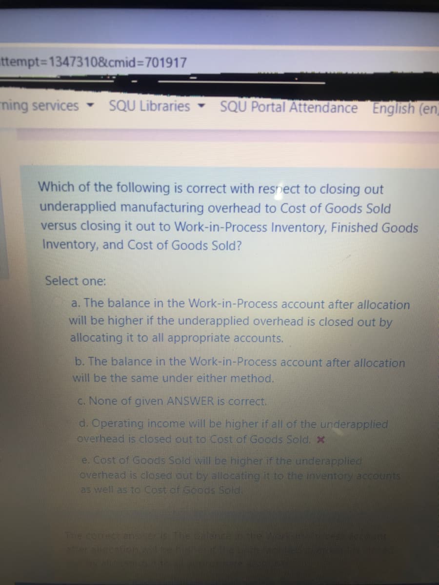 ttempt%3D1347310&cmid%3D701917
ming services
SQU Libraries
SQU Portal Attendance English (en
Which of the following is correct with resnect to closing out
underapplied manufacturing overhead to Cost of Goods Sold
versus closing it out to Work-in-Process Inventory, Finished Goods
Inventory, and Cost of Goods Sold?
Select one:
a. The balance in the Work-in-Process account after allocation
will be higher if the underapplied overhead is closed out by
allocating it to all appropriate accounts.
b. The balance in the Work-in-Process account after allocation
will be the same under either method.
C. None of given ANSWER is correct.
d. Operating income will be higher if all of the underapplied
overhead is closed out to Cost of Goods Sold. X
e. Cost of Goods Sold will be higher if the underapplied.
overhead is closed out by allocatinog it to the inventory accounts
as well as to Cost of Goods Sold.
The corect

