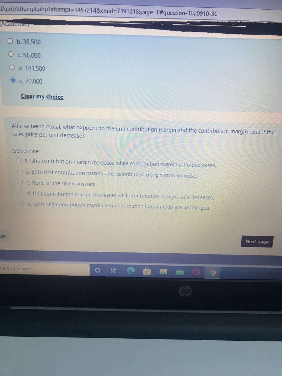 /quiz/attempt.php?attempt3D1457214&cmid%3D719121&page%3D8%#3question-1620910-30
Academic
O b. 38,500
O c. 56,000
O d. 101,500
e. 70,000
Clear my choice
All else being equal, what happens to the unit contribution margin and the contribution margin ratio if the
sales price per unit decrease?
Select one:
O a. Unit contribution margin increases while contribution margin ratio decreases.
O b. Both unit contribution margin and contribution margin ratio increase.
O c. None of the given answers.
O d. Unit contribution margin decreases while contribution margin ratio increases.
O e. Both unit contribution margin and contribution margin ratio are unchanged.
Next page
ge
here to search
