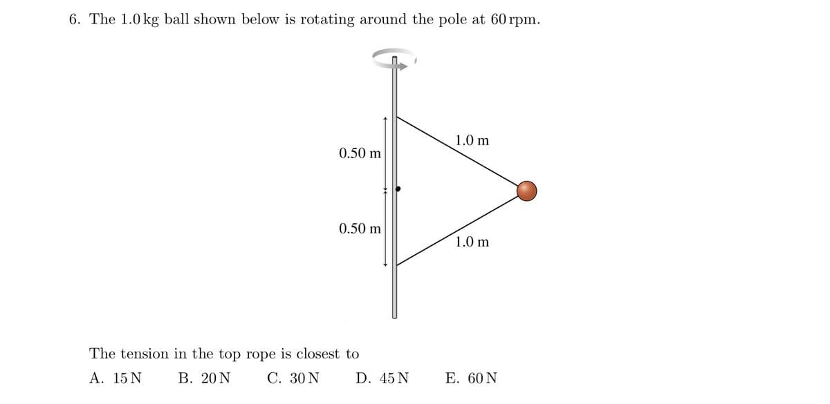 6. The 1.0 kg ball shown below is rotating around the pole at 60 rpm.
1.0 m
0.50 m
0.50 m
1.0 m
The tension in the top rope is closest to
A. 15 N
В. 20 N
C. 30 N
D. 45 N
Е. 60 N
