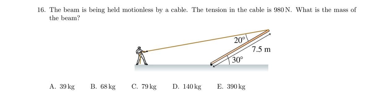 16. The beam is being held motionless by a cable. The tension in the cable is 980 N. What is the mass of
the beam?
20°
7.5 m
30°
A. 39 kg
В. 68 kg
C. 79 kg
D. 140 kg
Е. 390 kg
