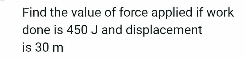 Find the value of force applied if work
done is 450 J and displacement
is 30 m
