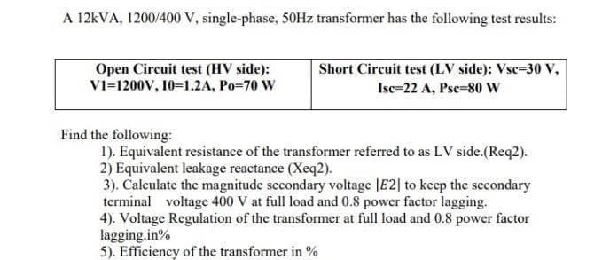 A 12KVA, 1200/400 V, single-phase, 50HZ transformer has the following test results:
Short Circuit test (LV side): Vsc=30 v,
Open Circuit test (HV side):
V1=1200V, 10=1.2A, Po=70 W
Isc=22 A, Psc=80 w
Find the following:
1). Equivalent resistance of the transformer referred to as LV side.(Req2).
2) Equivalent leakage reactance (Xeq2).
3). Calculate the magnitude secondary voltage JE2| to keep the secondary
terminal voltage 400 V at full load and 0.8 power factor lagging.
4). Voltage Regulation of the transformer at full load and 0.8 power factor
lagging.in%
5). Efficiency of the transformer in %
