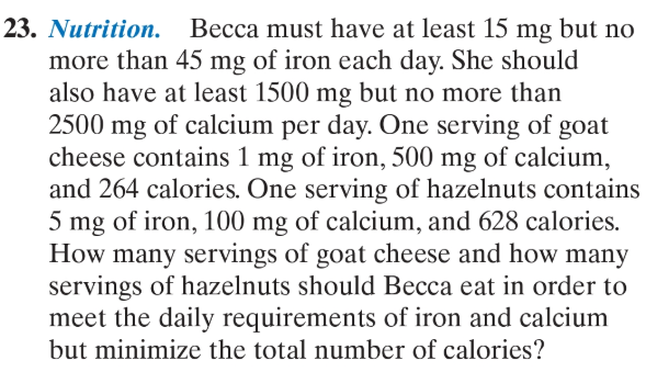 Nutrition. Becca must have at least 15 mg but no
more than 45 mg of iron each day. She should
also have at least 1500 mg but no more than
2500 mg of calcium per day. One serving of goat
cheese contains 1 mg of iron, 500 mg of calcium,
and 264 calories. One serving of hazelnuts contains
5 mg of iron, 100 mg of calcium, and 628 calories.
How many servings of goat cheese and how many
servings of hazelnuts should Becca eat in order to
meet the daily requirements of iron and calcium
but minimize the total number of calories?
