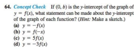 64. Concept Check If (0, b) is the y-intercept of the graph of
y = f(x), what statement can be made about the y-intercept
of the graph of each function? (Hint: Make a sketch.)
(a) y = -f(x)
(b) y = f(-x)
(c) y = 5f(x)
(d) y = -3f(x)
